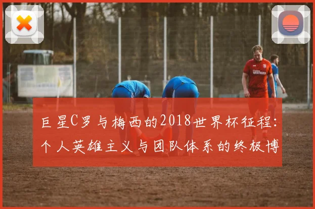 巨星C罗与梅西的2018世界杯征程:个人英雄主义与团队体系的终极博弈