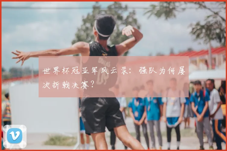 世界杯冠亚军风云录:强队为何屡次折戟决赛?