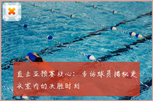 直击亚预赛核心:专访球员揭秘更衣室内的决胜时刻