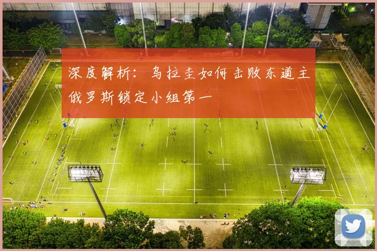 深度解析：乌拉圭如何击败东道主俄罗斯锁定小组第一
