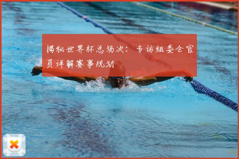 揭秘世界杯总场次：专访组委会官员详解赛事规划