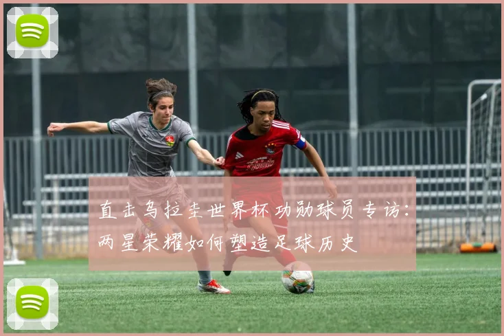 直击乌拉圭世界杯功勋球员专访:两星荣耀如何塑造足球历史