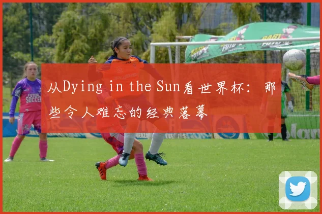 从Dying in the Sun看世界杯:那些令人难忘的经典落幕