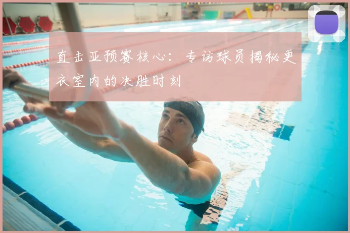 直击亚预赛核心:专访球员揭秘更衣室内的决胜时刻