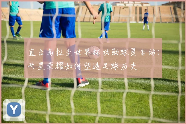直击乌拉圭世界杯功勋球员专访:两星荣耀如何塑造足球历史